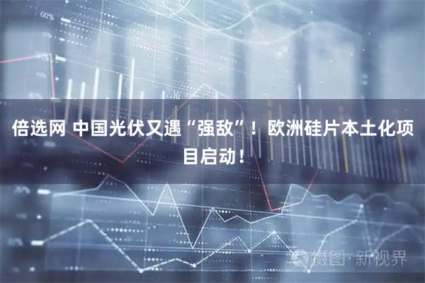 倍选网 中国光伏又遇“强敌”！欧洲硅片本土化项目启动！
