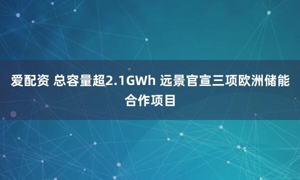 爱配资 总容量超2.1GWh 远景官宣三项欧洲储能合作项目