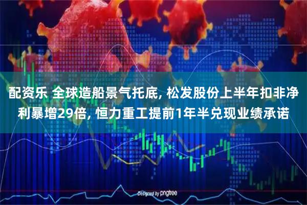 配资乐 全球造船景气托底, 松发股份上半年扣非净利暴增29倍, 恒力重工提前1年半兑现业绩承诺