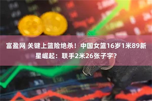 富盈网 关键上篮险绝杀！中国女篮16岁1米89新星崛起：联手2米26张子宇？