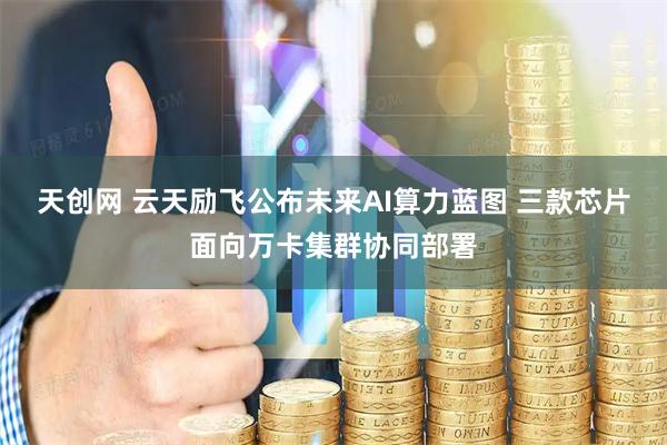天创网 云天励飞公布未来AI算力蓝图 三款芯片面向万卡集群协同部署