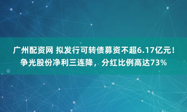 广州配资网 拟发行可转债募资不超6.17亿元！争光股份净利三连降，分红比例高达73%