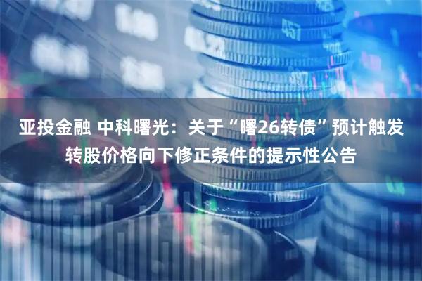 亚投金融 中科曙光：关于“曙26转债”预计触发转股价格向下修正条件的提示性公告