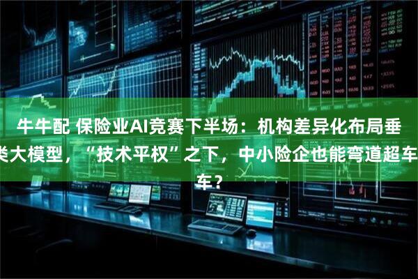 牛牛配 保险业AI竞赛下半场：机构差异化布局垂类大模型，“技术平权”之下，中小险企也能弯道超车？