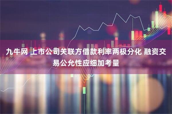 九牛网 上市公司关联方借款利率两极分化 融资交易公允性应细加考量