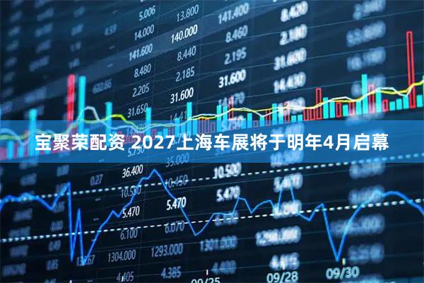 宝聚荣配资 2027上海车展将于明年4月启幕
