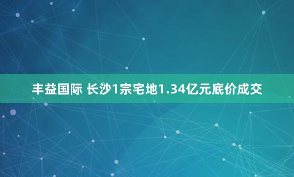 丰益国际 长沙1宗宅地1.34亿元底价成交